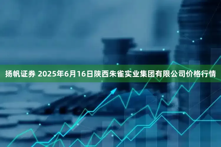 扬帆证券 2025年6月16日陕西朱雀实业集团有限公司价格行情