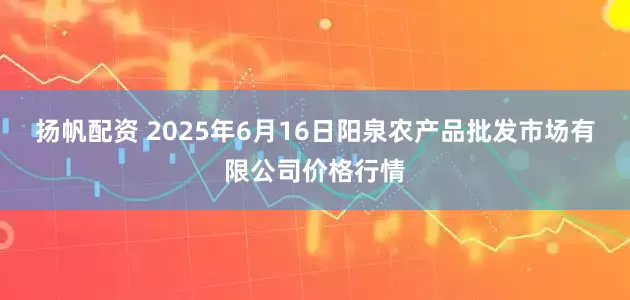 扬帆配资 2025年6月16日阳泉农产品批发市场有限公司价格行情