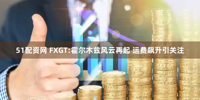 51配资网 FXGT:霍尔木兹风云再起 运费飙升引关注
