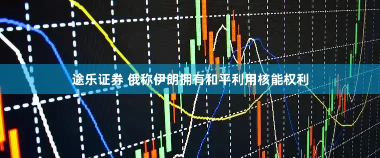 途乐证券 俄称伊朗拥有和平利用核能权利