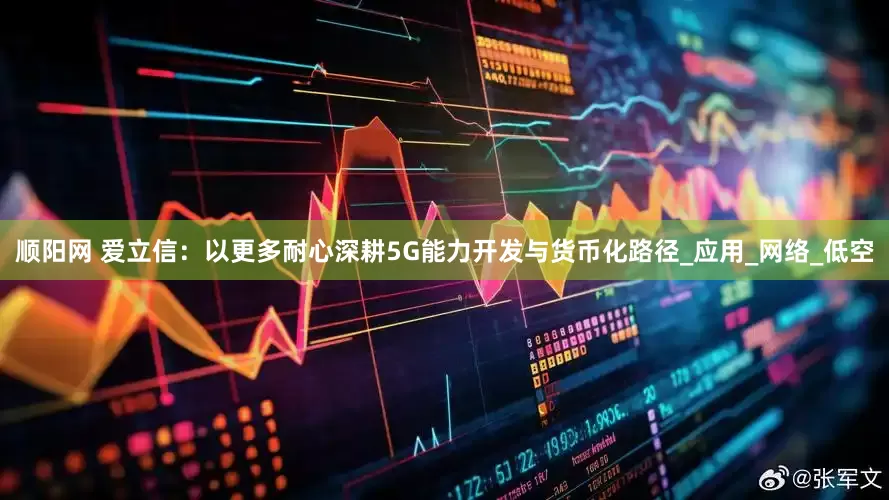 顺阳网 爱立信：以更多耐心深耕5G能力开发与货币化路径_应用_网络_低空
