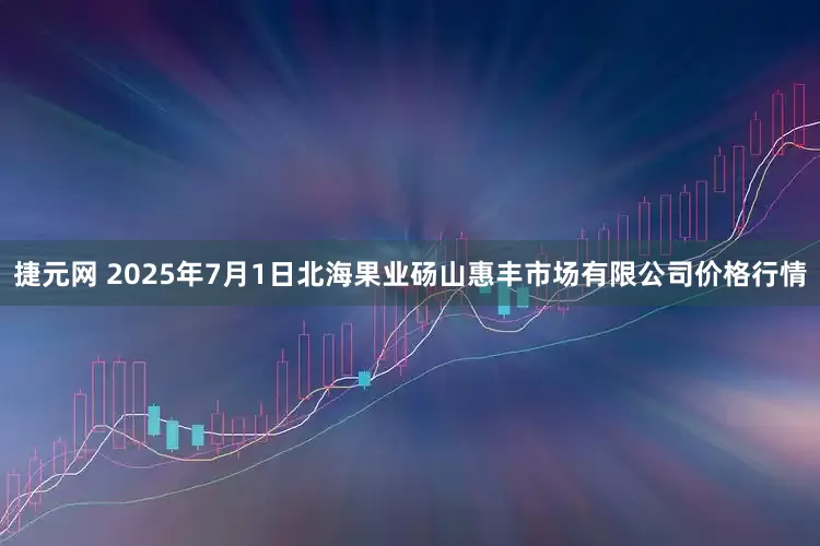 捷元网 2025年7月1日北海果业砀山惠丰市场有限公司价格行情