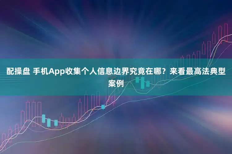 配操盘 手机App收集个人信息边界究竟在哪？来看最高法典型案例