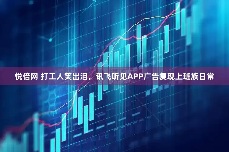 悦倍网 打工人笑出泪，讯飞听见APP广告复现上班族日常