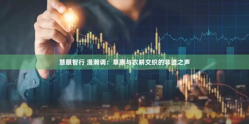 慧眼智行 漫瀚调：草原与农耕交织的非遗之声