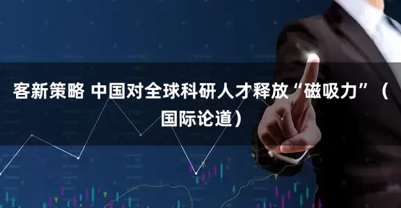 客新策略 中国对全球科研人才释放“磁吸力”（国际论道）