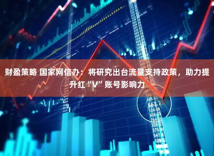 财盈策略 国家网信办：将研究出台流量支持政策，助力提升红“V”账号影响力