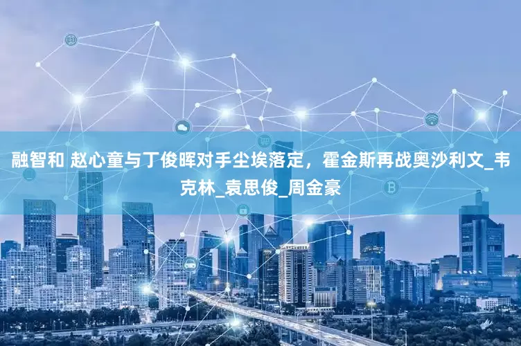融智和 赵心童与丁俊晖对手尘埃落定，霍金斯再战奥沙利文_韦克林_袁思俊_周金豪