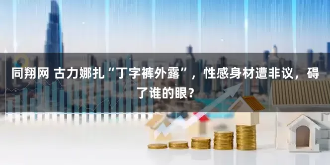 同翔网 古力娜扎“丁字裤外露”，性感身材遭非议，碍了谁的眼？