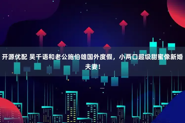 开源优配 吴千语和老公施伯雄国外度假，小两口超级甜蜜像新婚夫妻！