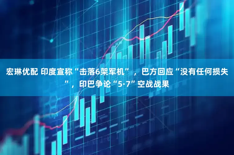 宏琳优配 印度宣称“击落6架军机” ，巴方回应“没有任何损失”，印巴争论“5·7”空战战果