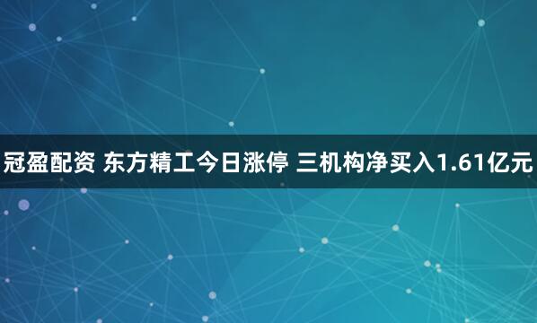 冠盈配资 东方精工今日涨停 三机构净买入1.61亿元