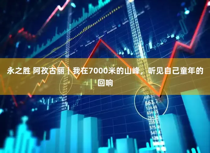 永之胜 阿孜古丽｜我在7000米的山峰，听见自己童年的回响