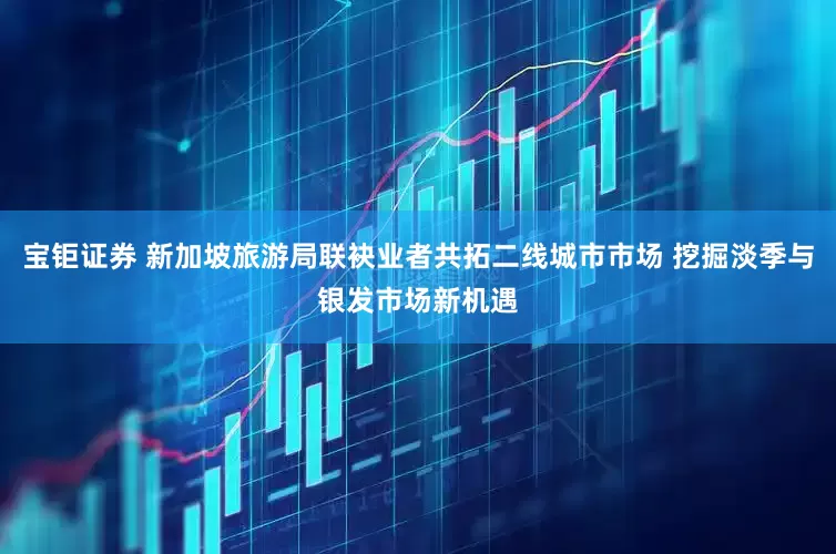 宝钜证券 新加坡旅游局联袂业者共拓二线城市市场 挖掘淡季与银发市场新机遇