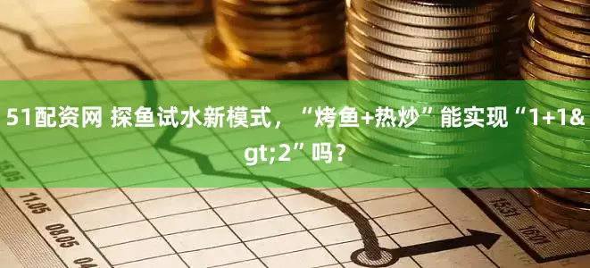 51配资网 探鱼试水新模式，“烤鱼+热炒”能实现“1+1>2”吗？