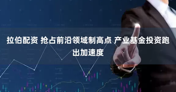 拉伯配资 抢占前沿领域制高点 产业基金投资跑出加速度