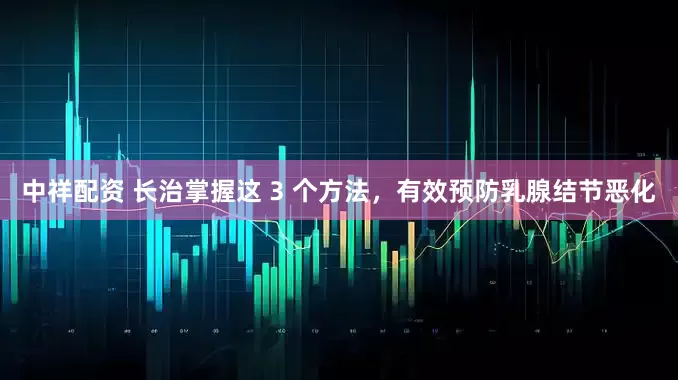 中祥配资 长治掌握这 3 个方法，有效预防乳腺结节恶化