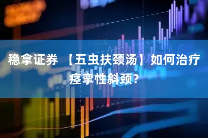 稳拿证券 【五虫扶颈汤】如何治疗痉挛性斜颈？
