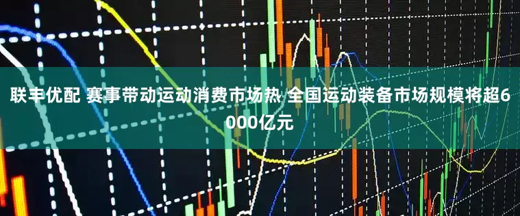 联丰优配 赛事带动运动消费市场热 全国运动装备市场规模将超6000亿元
