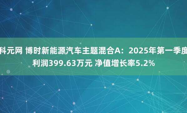 科元网 博时新能源汽车主题混合A：2025年第一季度利润399.63万元 净值增长率5.2%