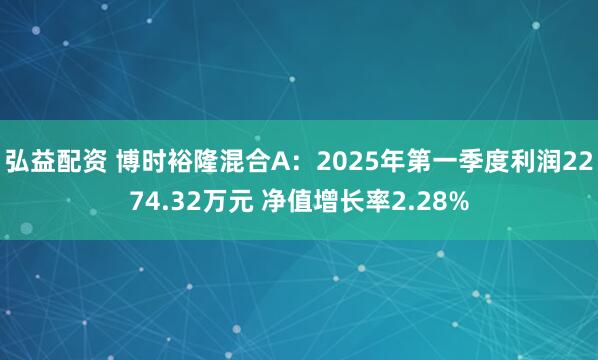弘益配资 博时裕隆混合A：2025年第一季度利润2274.32万元 净值增长率2.28%