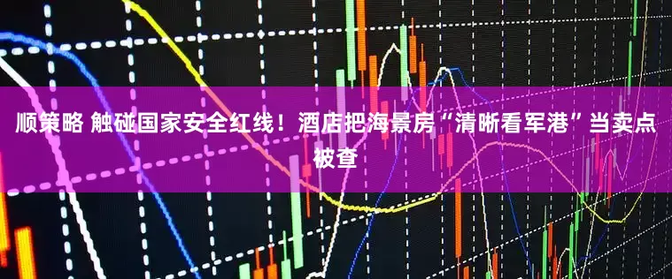 顺策略 触碰国家安全红线！酒店把海景房“清晰看军港”当卖点被查