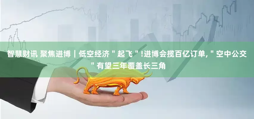 智慧财讯 聚焦进博｜低空经济＂起飞＂!进博会揽百亿订单,＂空中公交＂有望三年覆盖长三角