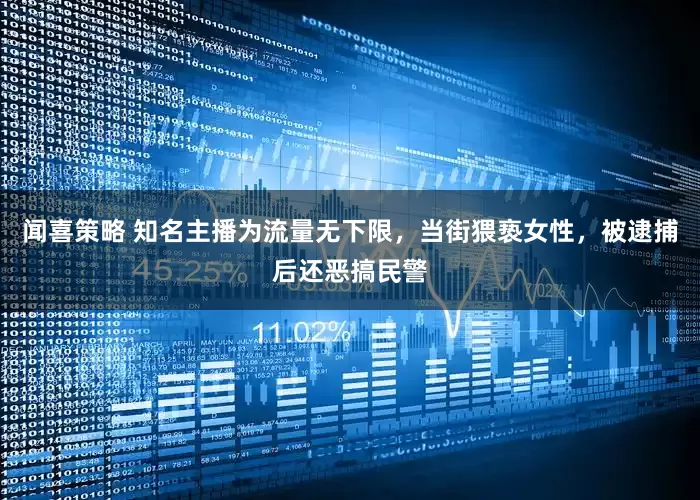 闻喜策略 知名主播为流量无下限，当街猥亵女性，被逮捕后还恶搞民警