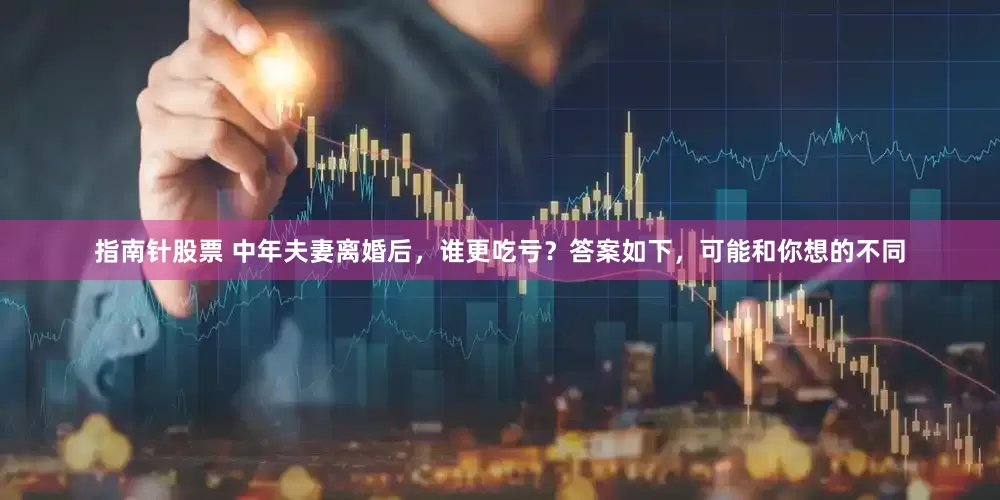 指南针股票 中年夫妻离婚后，谁更吃亏？答案如下，可能和你想的不同