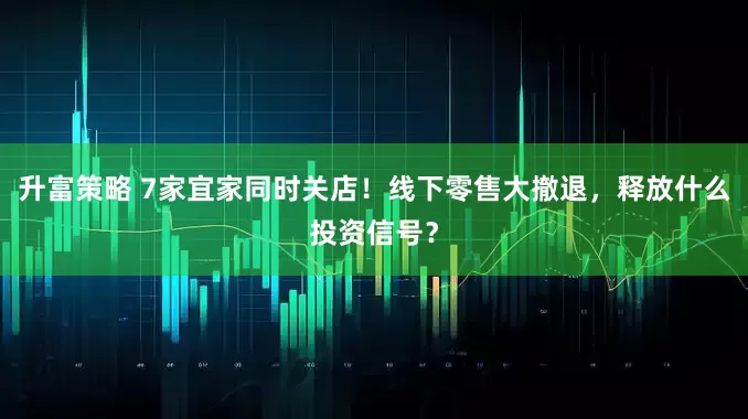 升富策略 7家宜家同时关店！线下零售大撤退，释放什么投资信号？