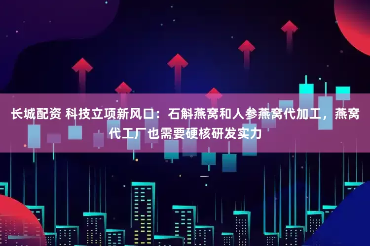 长城配资 科技立项新风口：石斛燕窝和人参燕窝代加工，燕窝代工厂也需要硬核研发实力