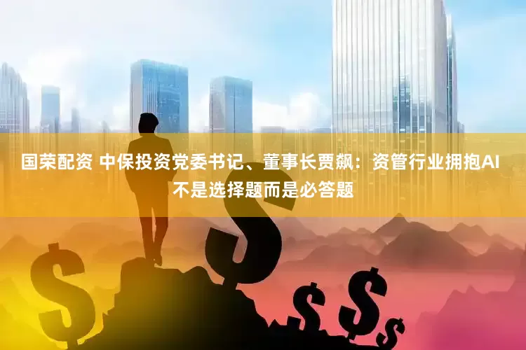 国荣配资 中保投资党委书记、董事长贾飙：资管行业拥抱AI 不是选择题而是必答题
