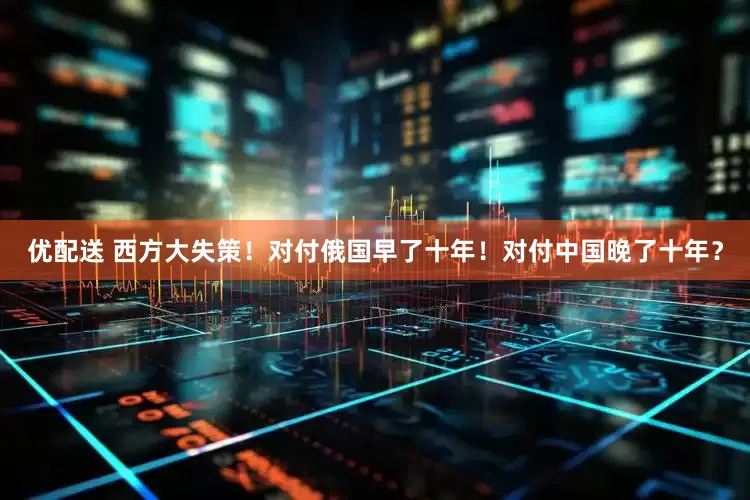 优配送 西方大失策！对付俄国早了十年！对付中国晚了十年？