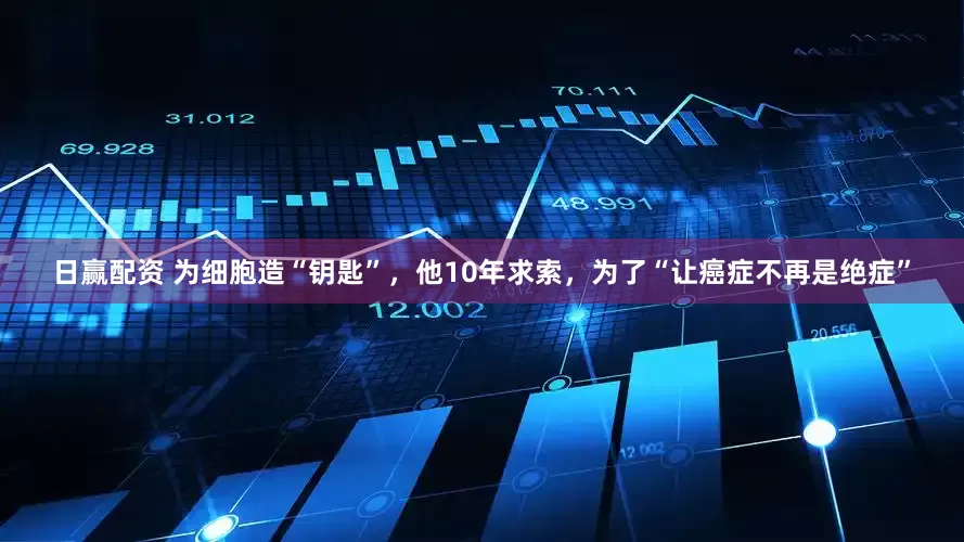 日赢配资 为细胞造“钥匙”，他10年求索，为了“让癌症不再是绝症”