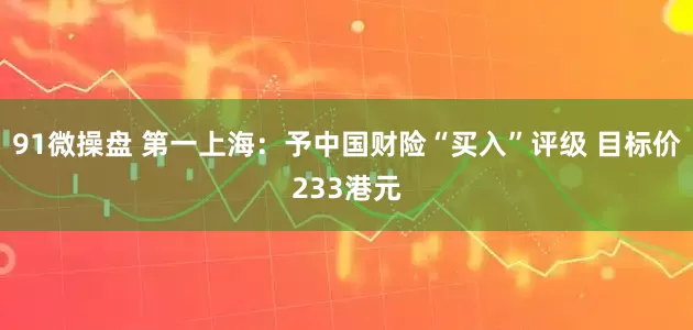 91微操盘 第一上海：予中国财险“买入”评级 目标价233港元
