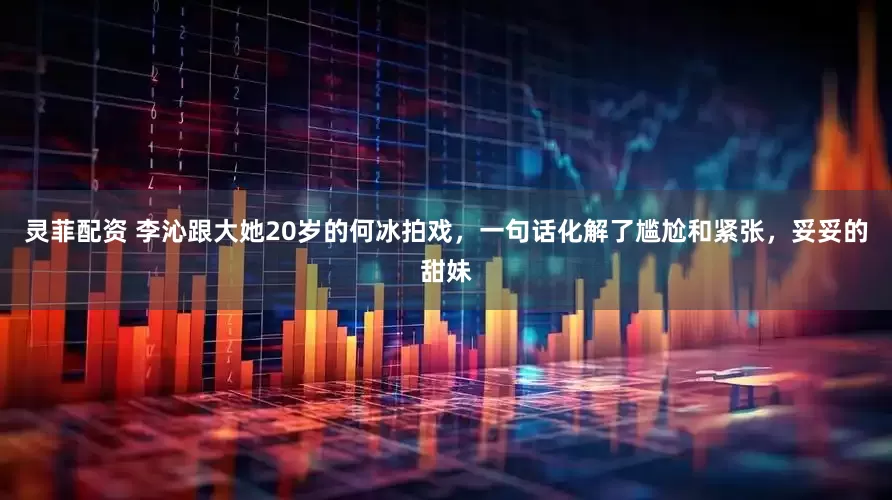 灵菲配资 李沁跟大她20岁的何冰拍戏，一句话化解了尴尬和紧张，妥妥的甜妹